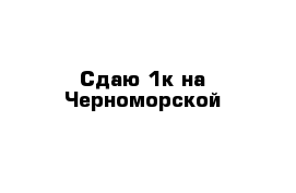 Сдаю 1к на Черноморской